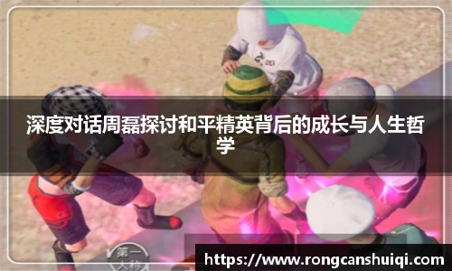 深度对话周磊探讨和平精英背后的成长与人生哲学